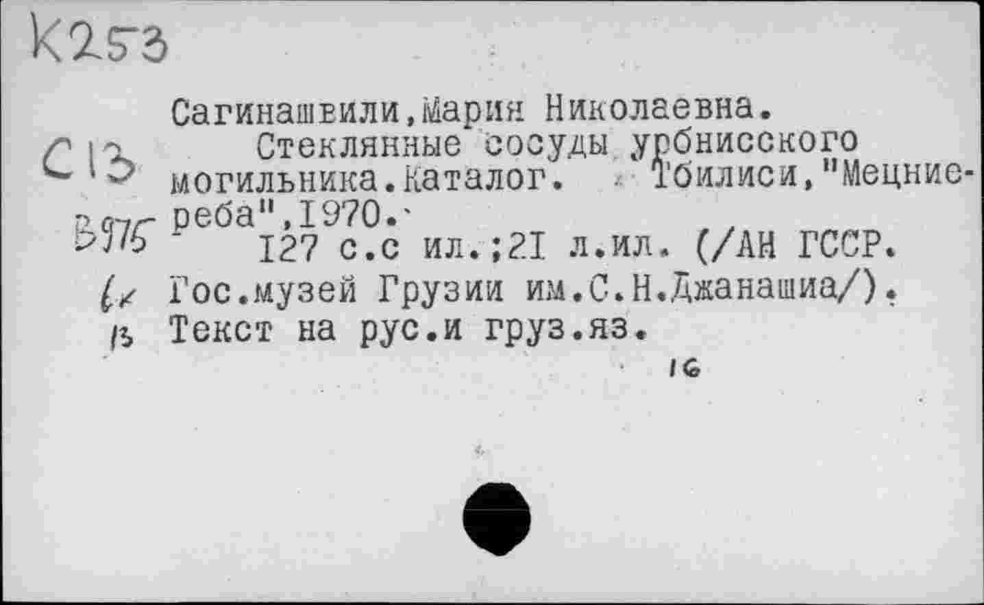 ﻿
Сагинашвили,Мария Николаевна.
IOl Стеклянные сосуды урбнисского могильника.Каталог. * Тбилиси,"Мецние
рО-7Г реба",1970.'
Ь7/6 у 127 с.с ил.;21 л.ил. (/АН ГССР.
Гос.музей Грузии им.С.Н.Джанашиа/).
ß Текст на рус.и груз.яз.
IG